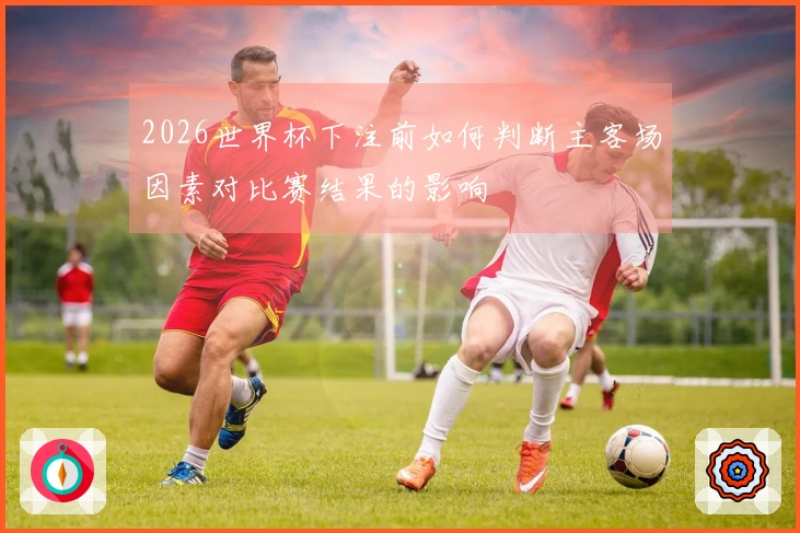 2026世界杯下注前如何判断主客场因素对比赛结果的影响