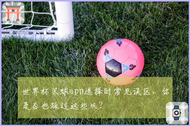 世界杯买球app选择时常见误区，你是否也踩过这些坑？