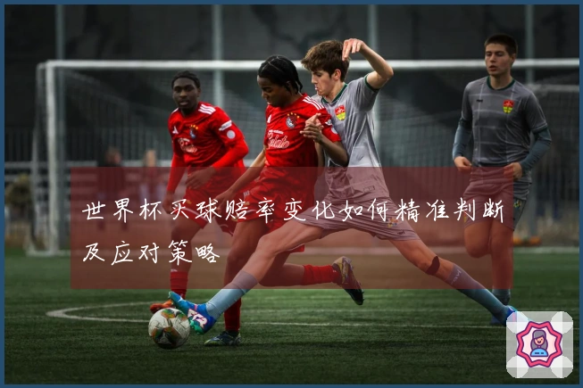 世界杯买球赔率变化如何精准判断及应对策略