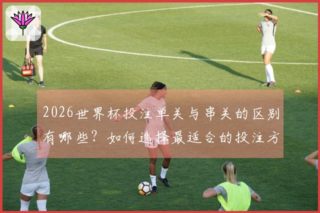 2026世界杯投注单关与串关的区别有哪些？如何选择最适合的投注方式？