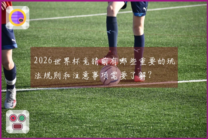 2026世界杯竞猜前有哪些重要的玩法规则和注意事项需要了解？