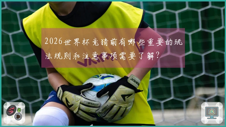2026世界杯竞猜前有哪些重要的玩法规则和注意事项需要了解?
